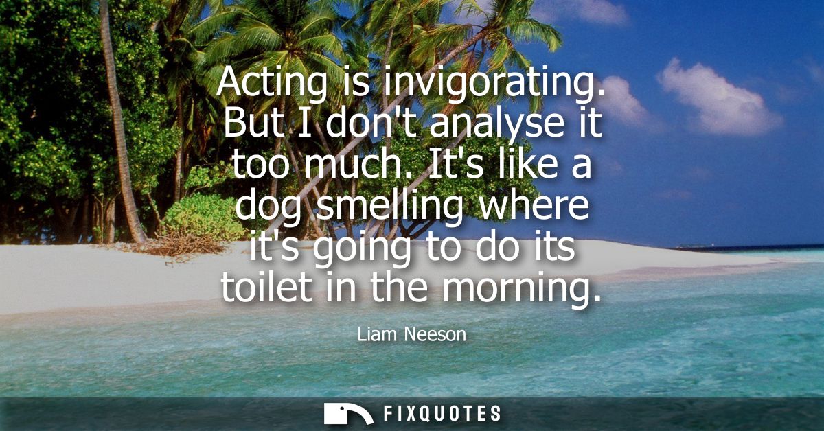 Acting is invigorating. But I dont analyse it too much. Its like a dog smelling where its going to do its toilet in the 