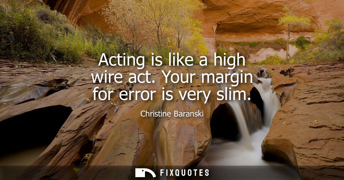 Acting is like a high wire act. Your margin for error is very slim