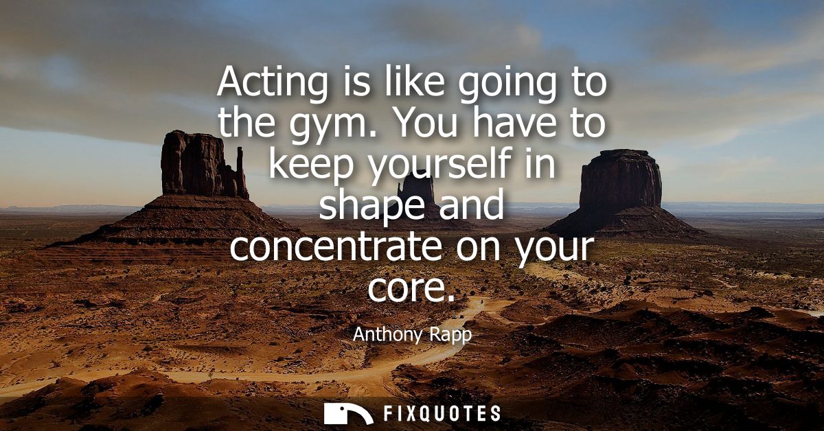 Acting is like going to the gym. You have to keep yourself in shape and concentrate on your core