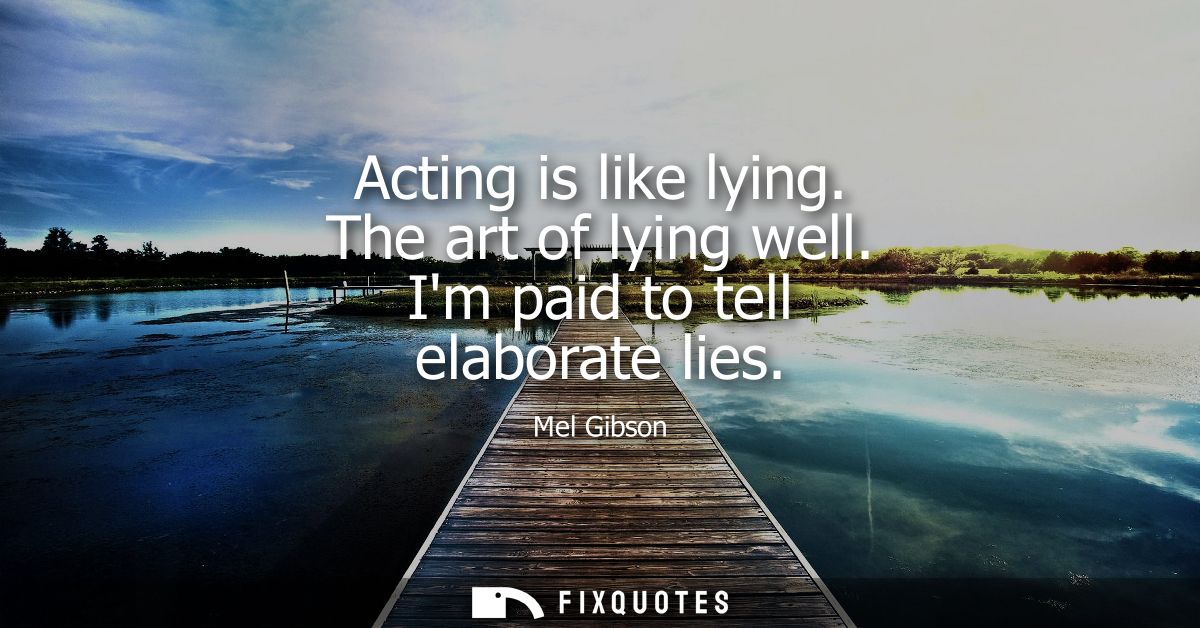 Acting is like lying. The art of lying well. Im paid to tell elaborate lies