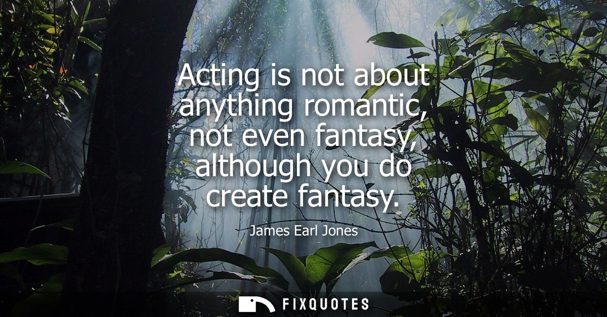 Acting is not about anything romantic, not even fantasy, although you do create fantasy