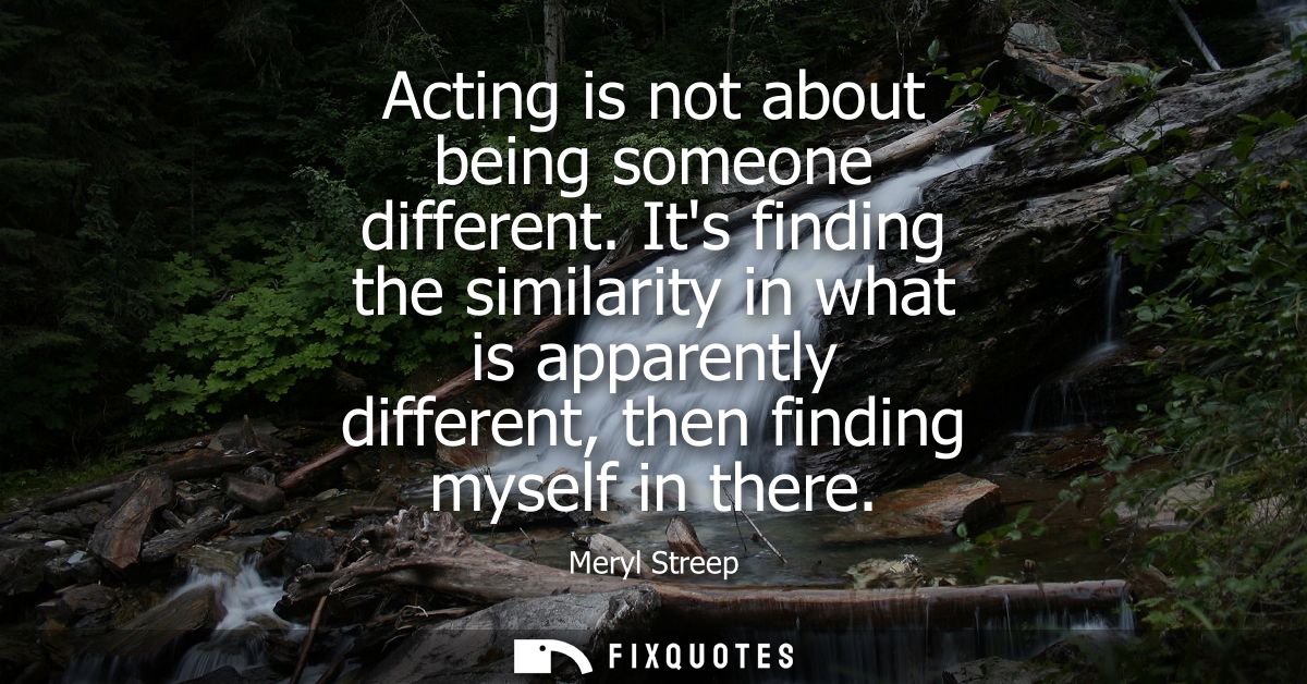 Acting is not about being someone different. Its finding the similarity in what is apparently different, then finding my