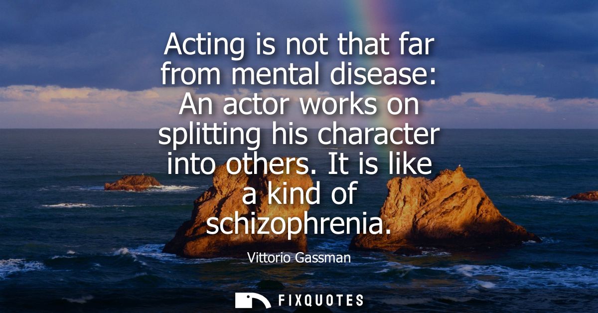 Acting is not that far from mental disease: An actor works on splitting his character into others. It is like a kind of 