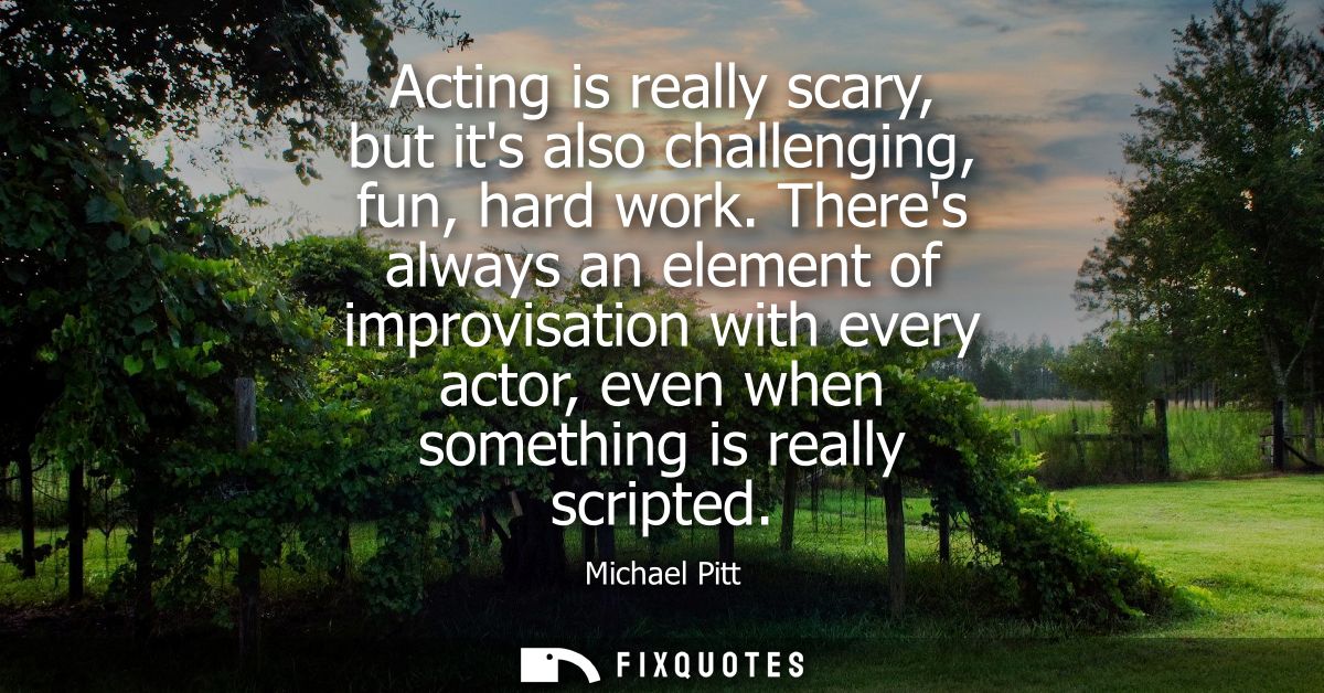 Acting is really scary, but its also challenging, fun, hard work. Theres always an element of improvisation with every a