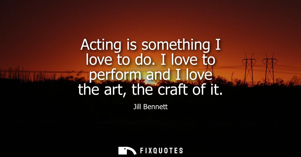 Acting is something I love to do. I love to perform and I love the art, the craft of it
