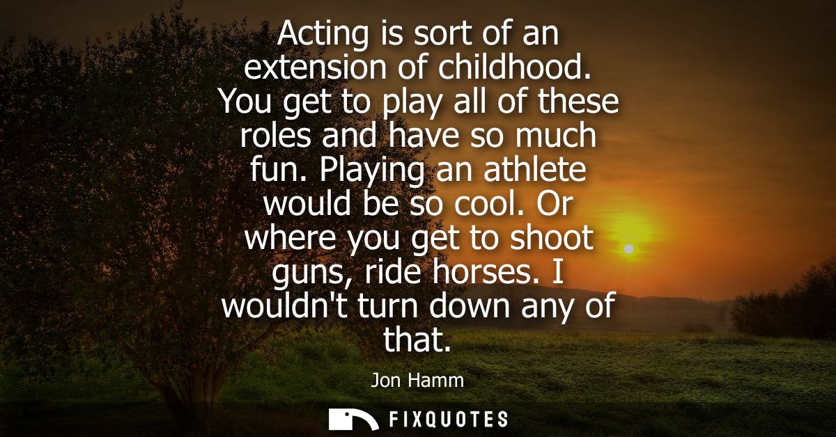 Acting is sort of an extension of childhood. You get to play all of these roles and have so much fun. Playing an athlete