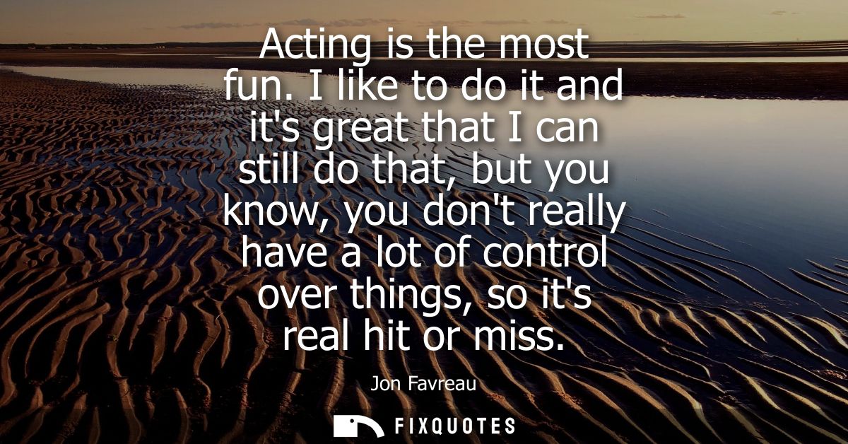 Acting is the most fun. I like to do it and its great that I can still do that, but you know, you dont really have a lot