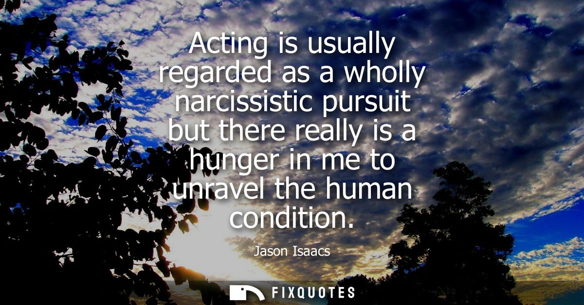 Acting is usually regarded as a wholly narcissistic pursuit but there really is a hunger in me to unravel the human cond