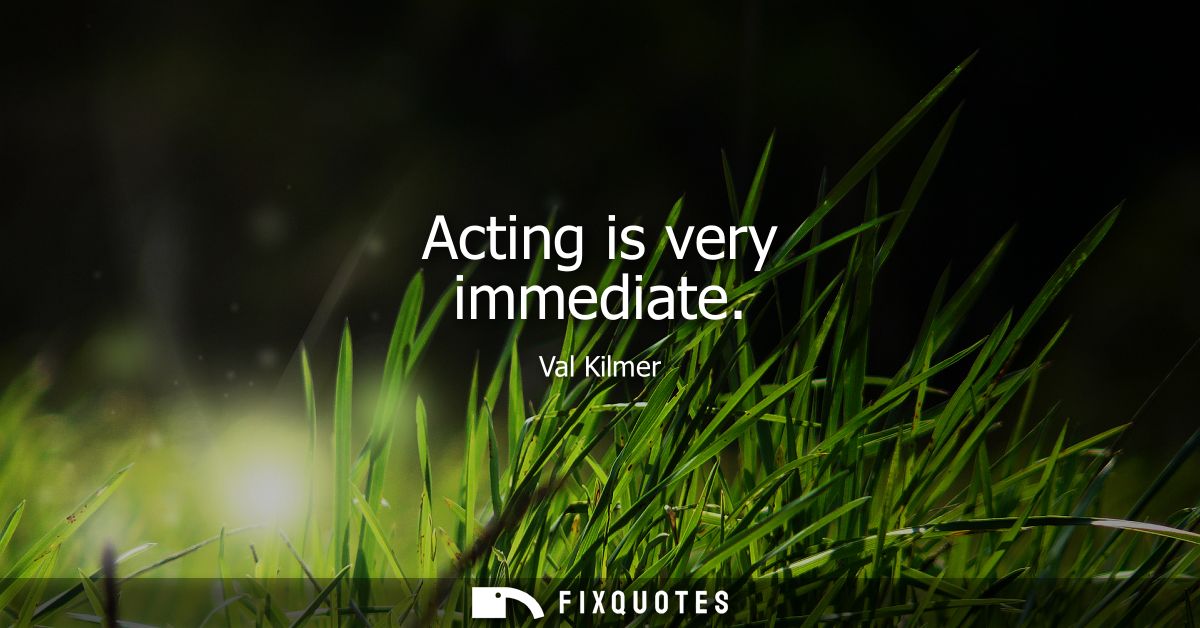 Acting is very immediate