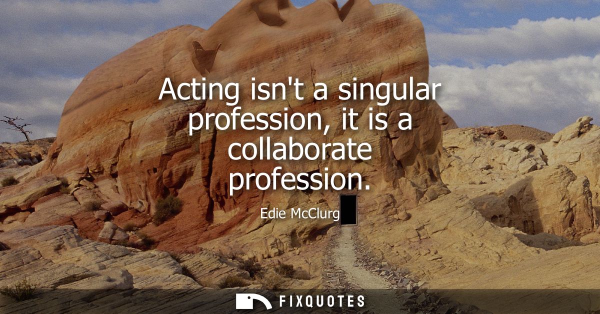 Acting isnt a singular profession, it is a collaborate profession