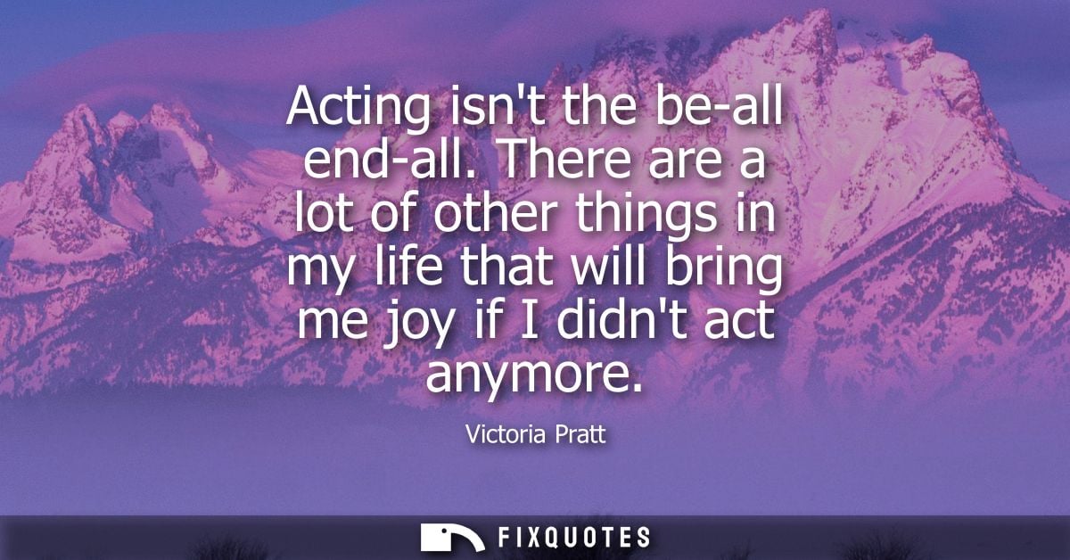 Acting isnt the be-all end-all. There are a lot of other things in my life that will bring me joy if I didnt act anymore