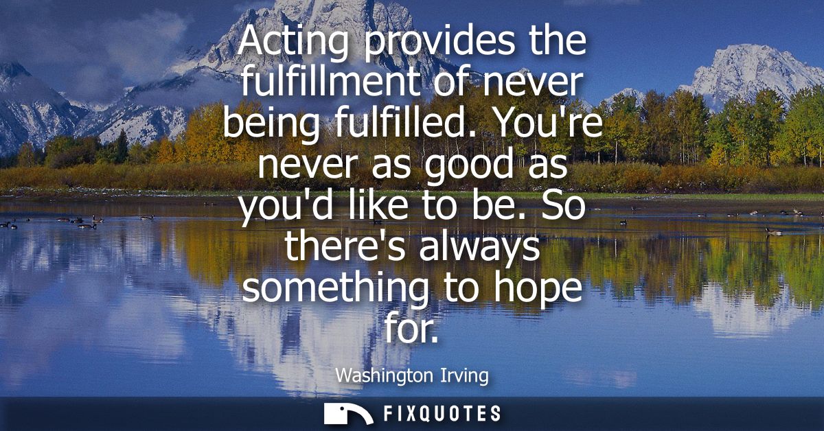 Acting provides the fulfillment of never being fulfilled. Youre never as good as youd like to be. So theres always somet