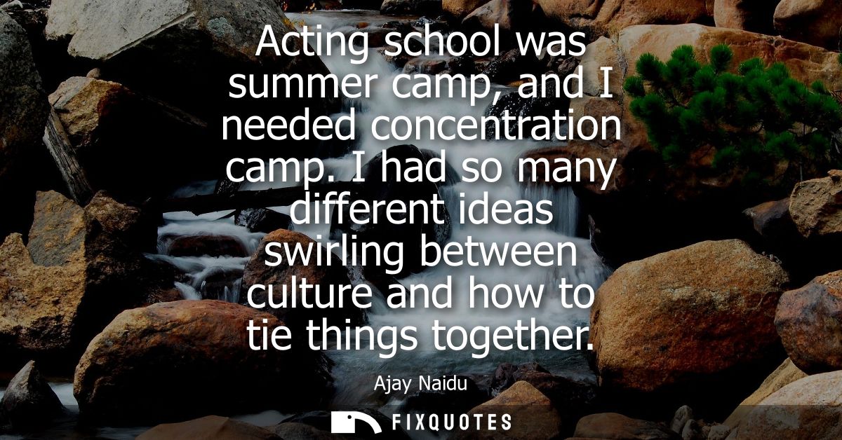 Acting school was summer camp, and I needed concentration camp. I had so many different ideas swirling between culture a
