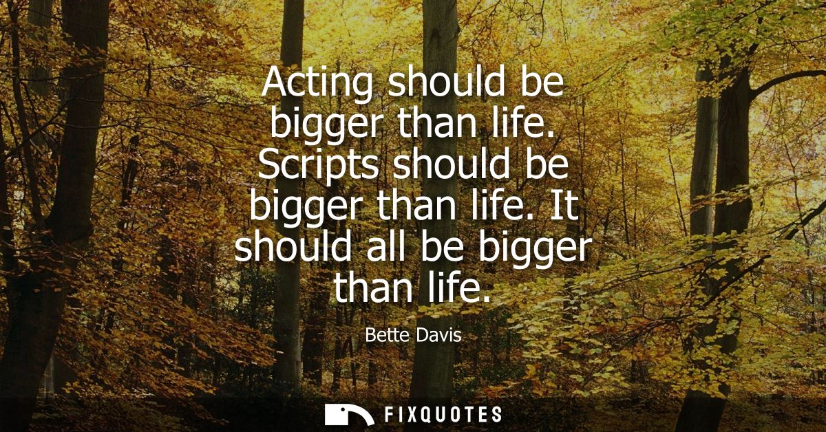 Acting should be bigger than life. Scripts should be bigger than life. It should all be bigger than life