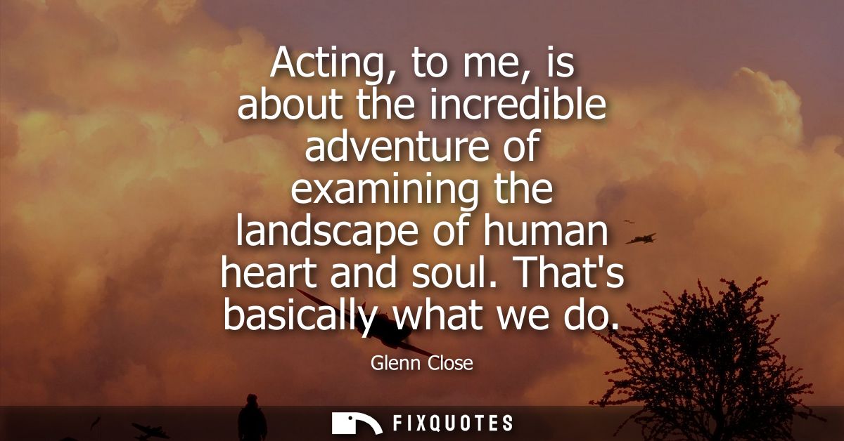 Acting, to me, is about the incredible adventure of examining the landscape of human heart and soul. Thats basically wha