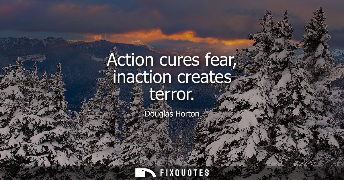 Action cures fear, inaction creates terror
