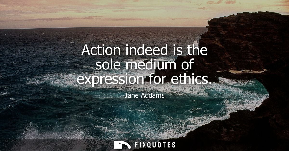 Action indeed is the sole medium of expression for ethics