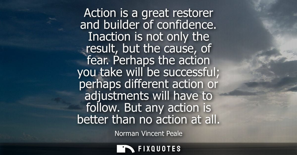 Action is a great restorer and builder of confidence. Inaction is not only the result, but the cause, of fear.