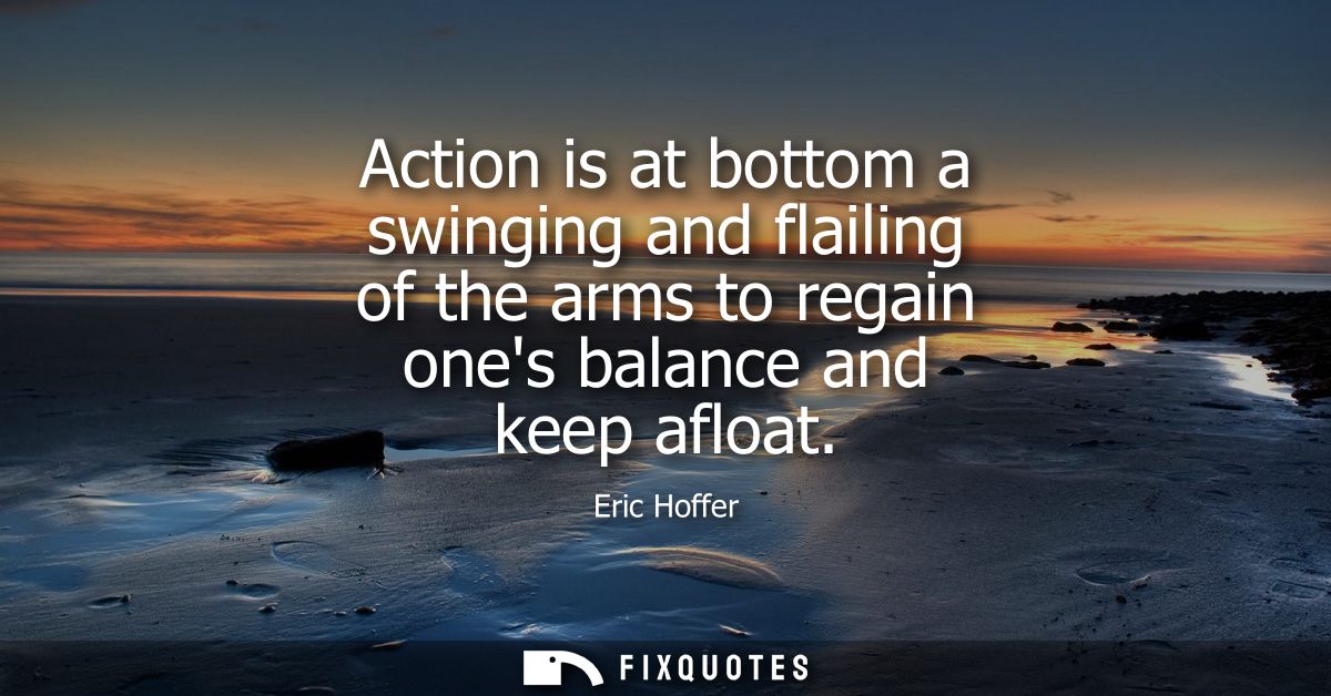 Action is at bottom a swinging and flailing of the arms to regain ones balance and keep afloat