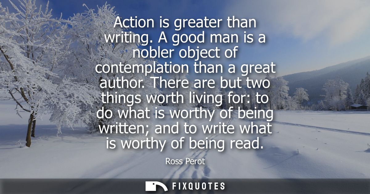 Action is greater than writing. A good man is a nobler object of contemplation than a great author. There are but two th