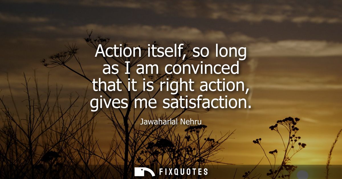 Action itself, so long as I am convinced that it is right action, gives me satisfaction