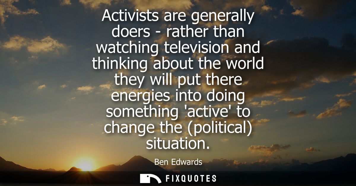 Activists are generally doers - rather than watching television and thinking about the world they will put there energie