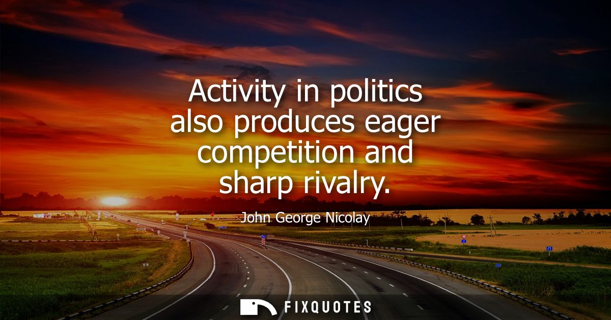 Activity in politics also produces eager competition and sharp rivalry