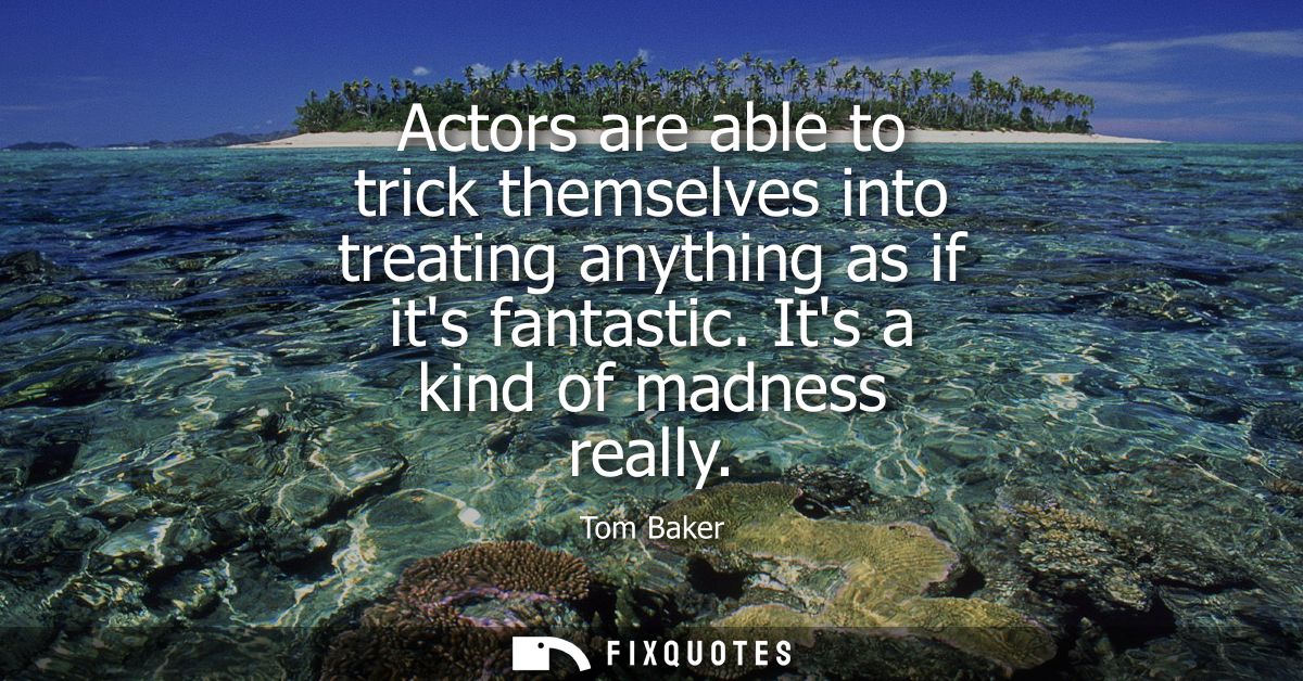 Actors are able to trick themselves into treating anything as if its fantastic. Its a kind of madness really