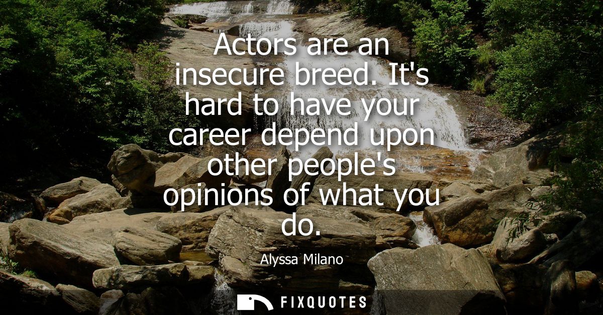 Actors are an insecure breed. Its hard to have your career depend upon other peoples opinions of what you do