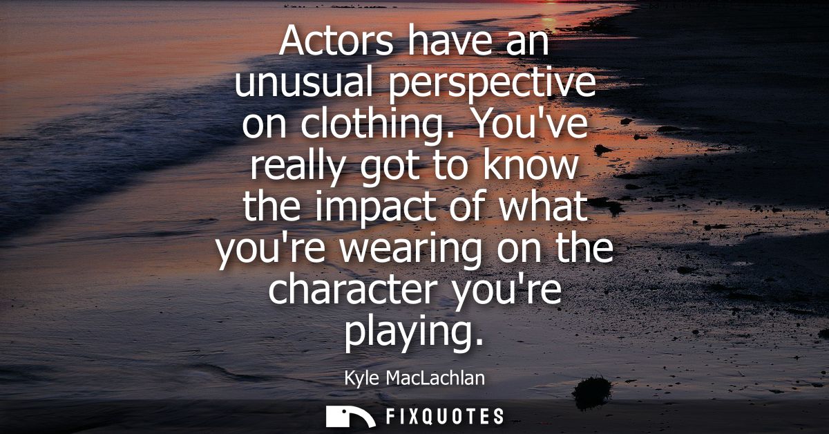 Actors have an unusual perspective on clothing. Youve really got to know the impact of what youre wearing on the charact