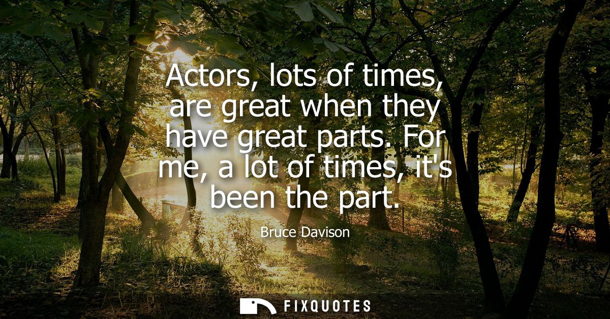 Actors, lots of times, are great when they have great parts. For me, a lot of times, its been the part