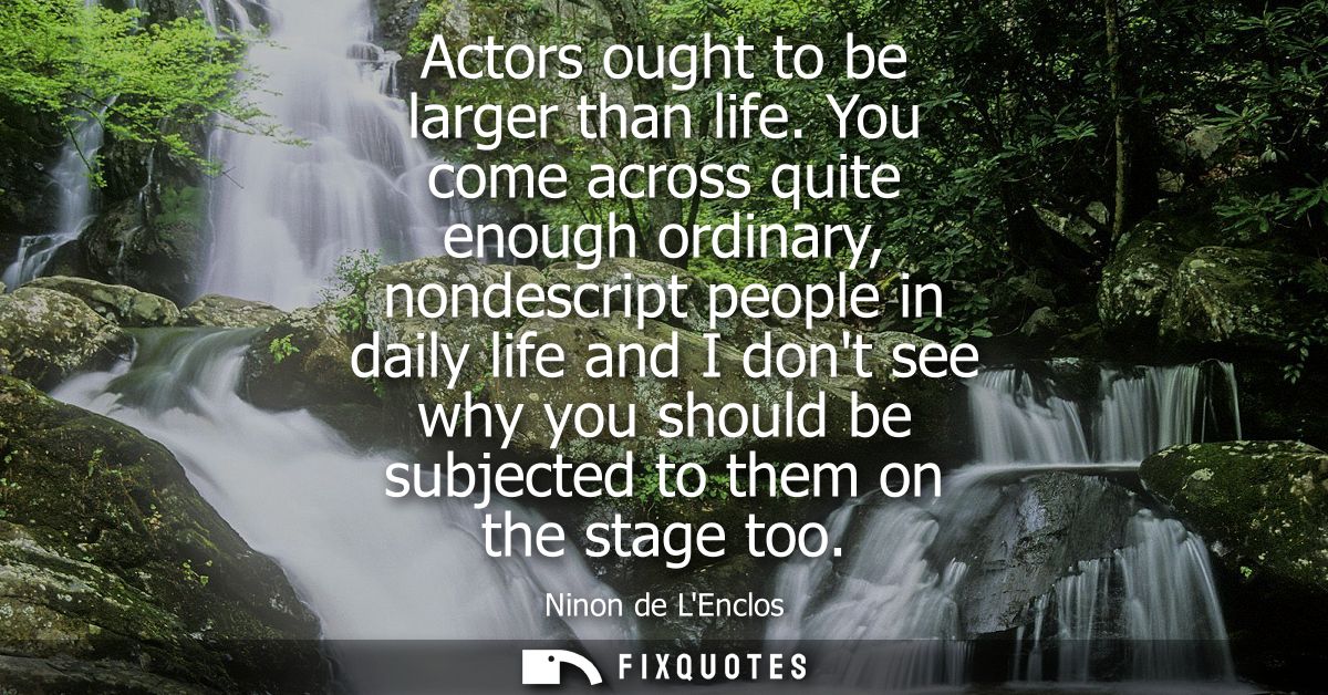 Actors ought to be larger than life. You come across quite enough ordinary, nondescript people in daily life and I dont 