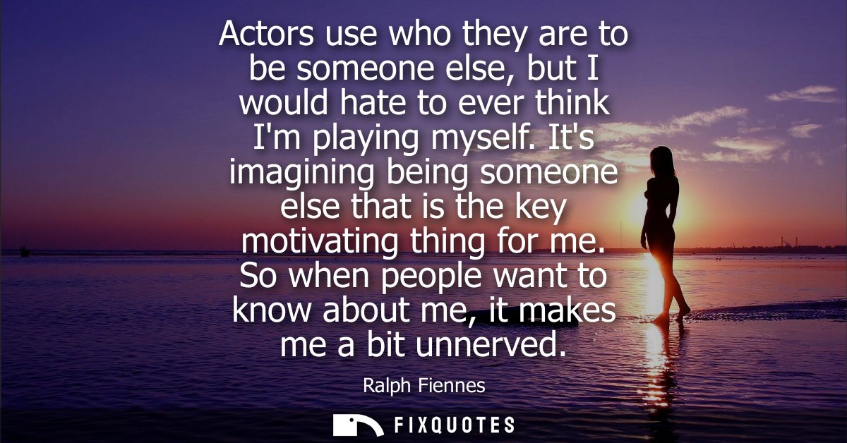 Actors use who they are to be someone else, but I would hate to ever think Im playing myself. Its imagining being someon