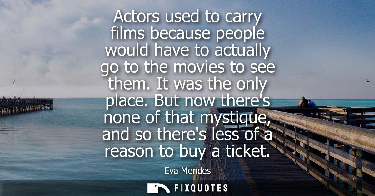Actors used to carry films because people would have to actually go to the movies to see them. It was the only place.