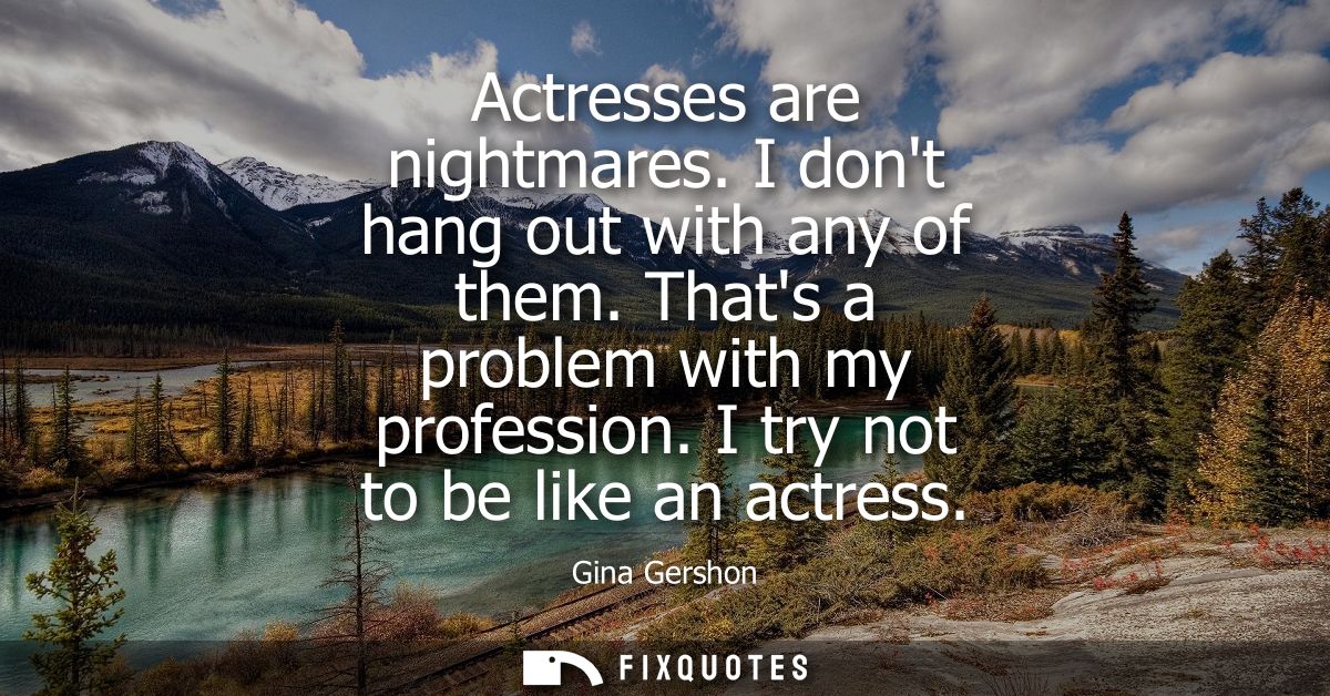 Actresses are nightmares. I dont hang out with any of them. Thats a problem with my profession. I try not to be like an 