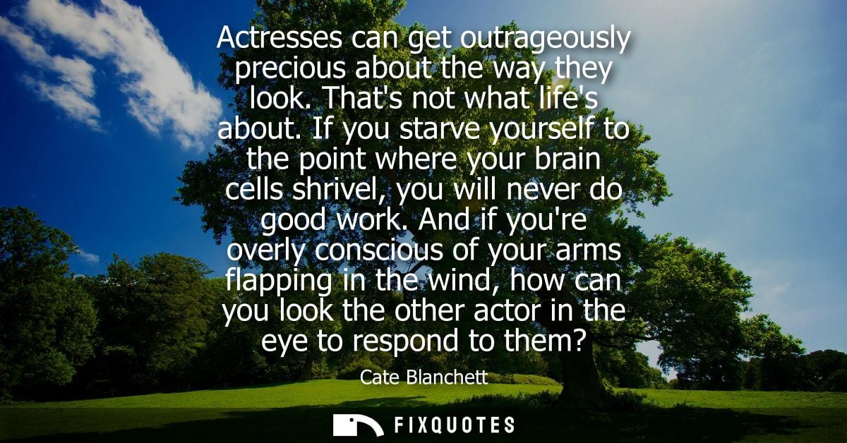 Actresses can get outrageously precious about the way they look. Thats not what lifes about. If you starve yourself to t