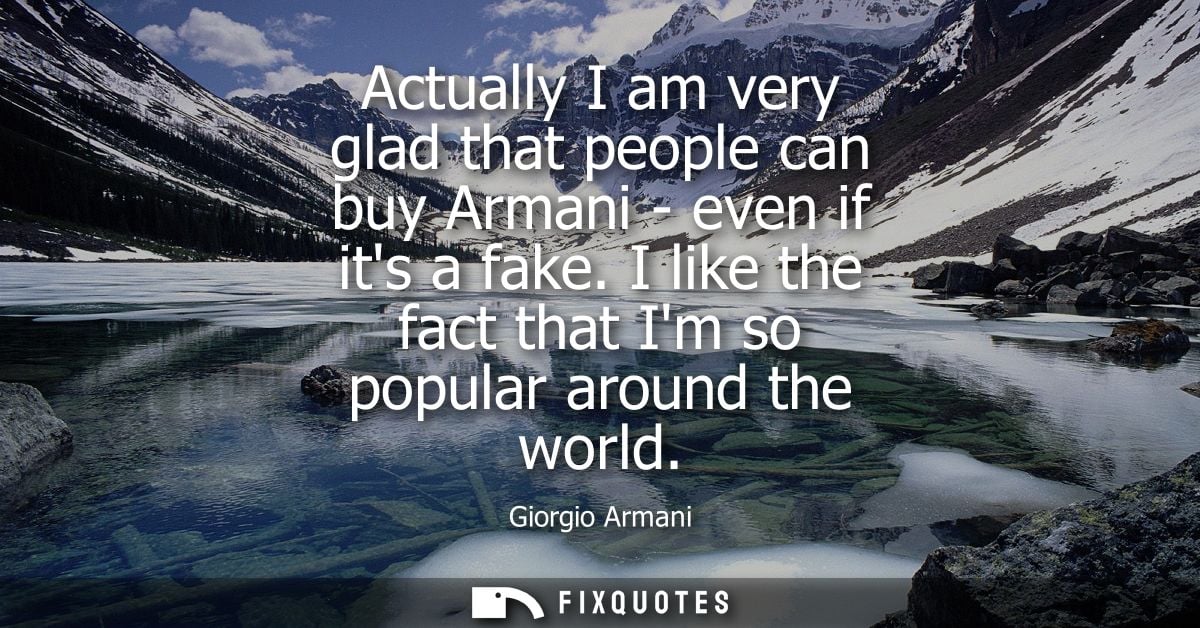 Actually I am very glad that people can buy Armani - even if its a fake. I like the fact that Im so popular around the w