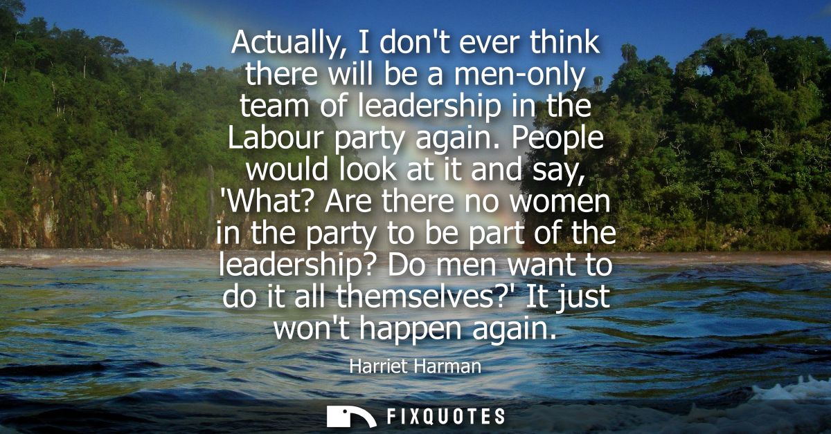 Actually, I dont ever think there will be a men-only team of leadership in the Labour party again. People would look at 