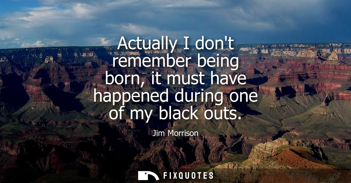 Actually I dont remember being born, it must have happened during one of my black outs