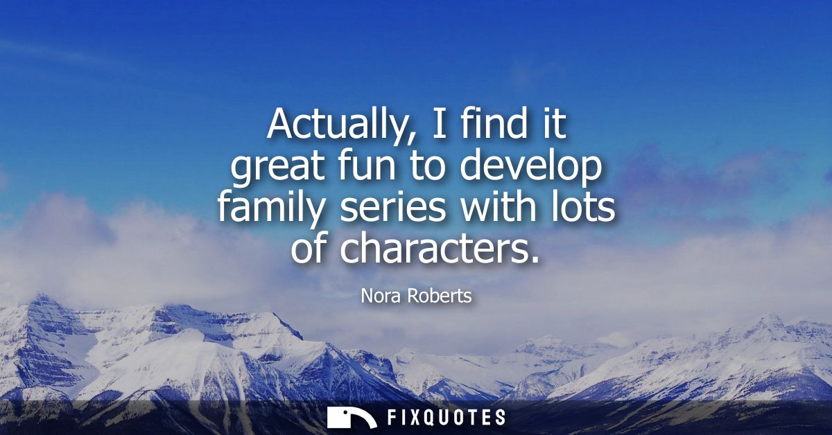 Actually, I find it great fun to develop family series with lots of characters