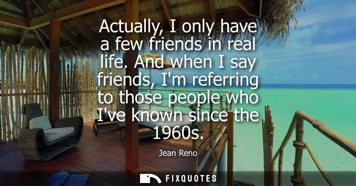 Actually, I only have a few friends in real life. And when I say friends, Im referring to those people who Ive known sin