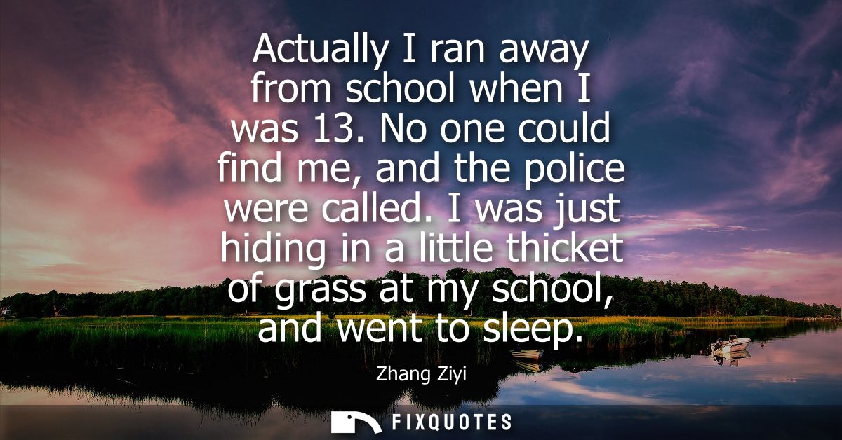 Actually I ran away from school when I was 13. No one could find me, and the police were called. I was just hiding in a 