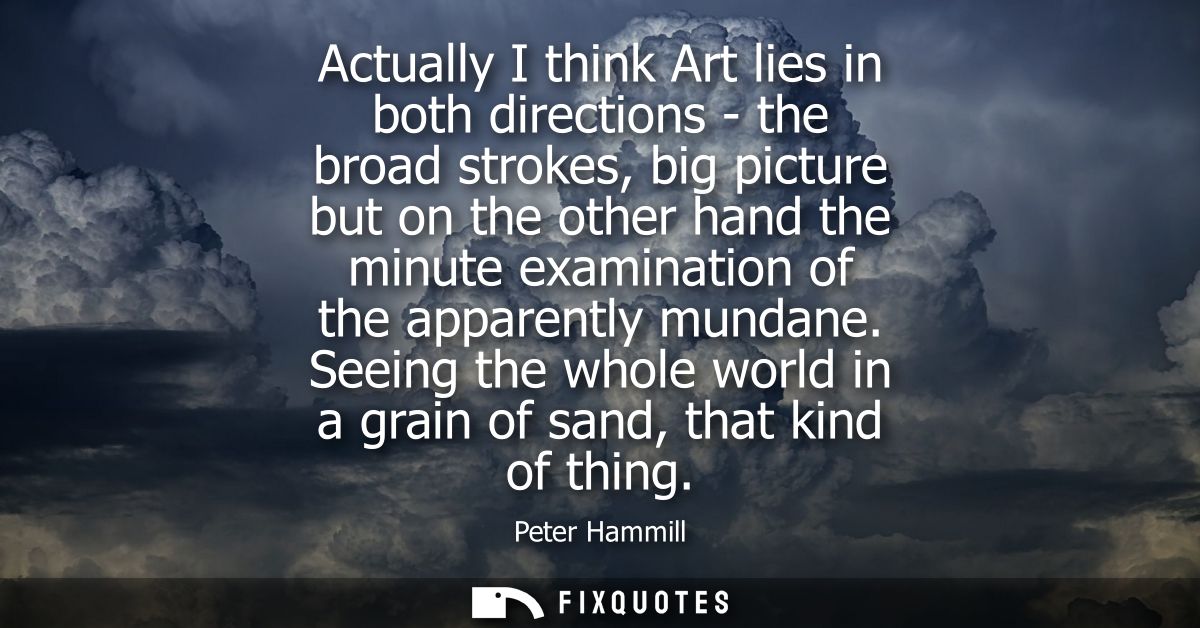 Actually I think Art lies in both directions - the broad strokes, big picture but on the other hand the minute examinati