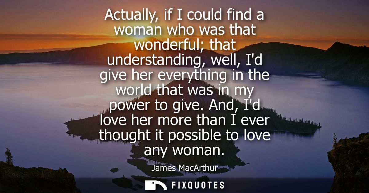 Actually, if I could find a woman who was that wonderful that understanding, well, Id give her everything in the world t