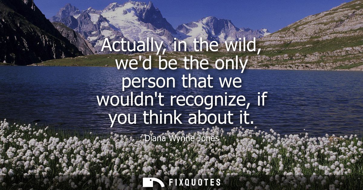 Actually, in the wild, wed be the only person that we wouldnt recognize, if you think about it