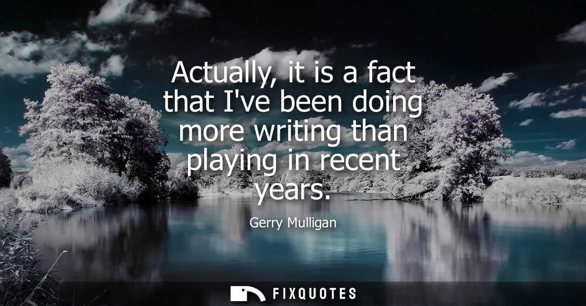 Actually, it is a fact that Ive been doing more writing than playing in recent years