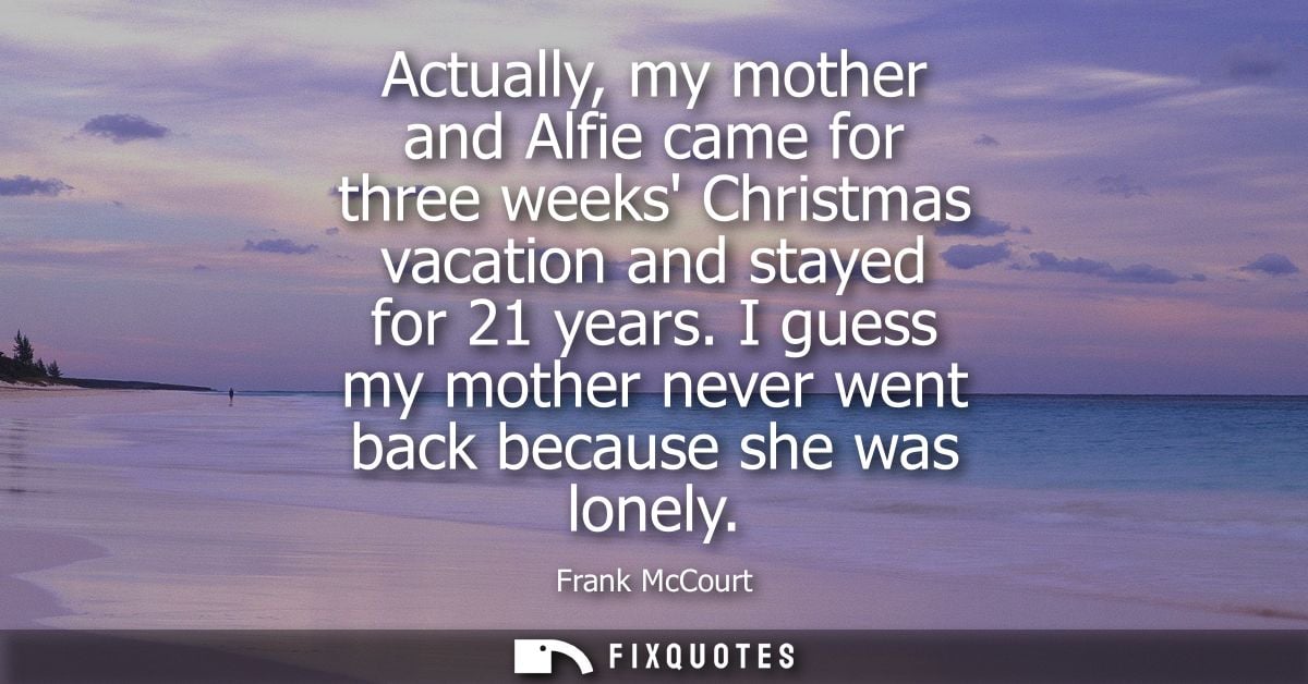 Actually, my mother and Alfie came for three weeks Christmas vacation and stayed for 21 years. I guess my mother never w