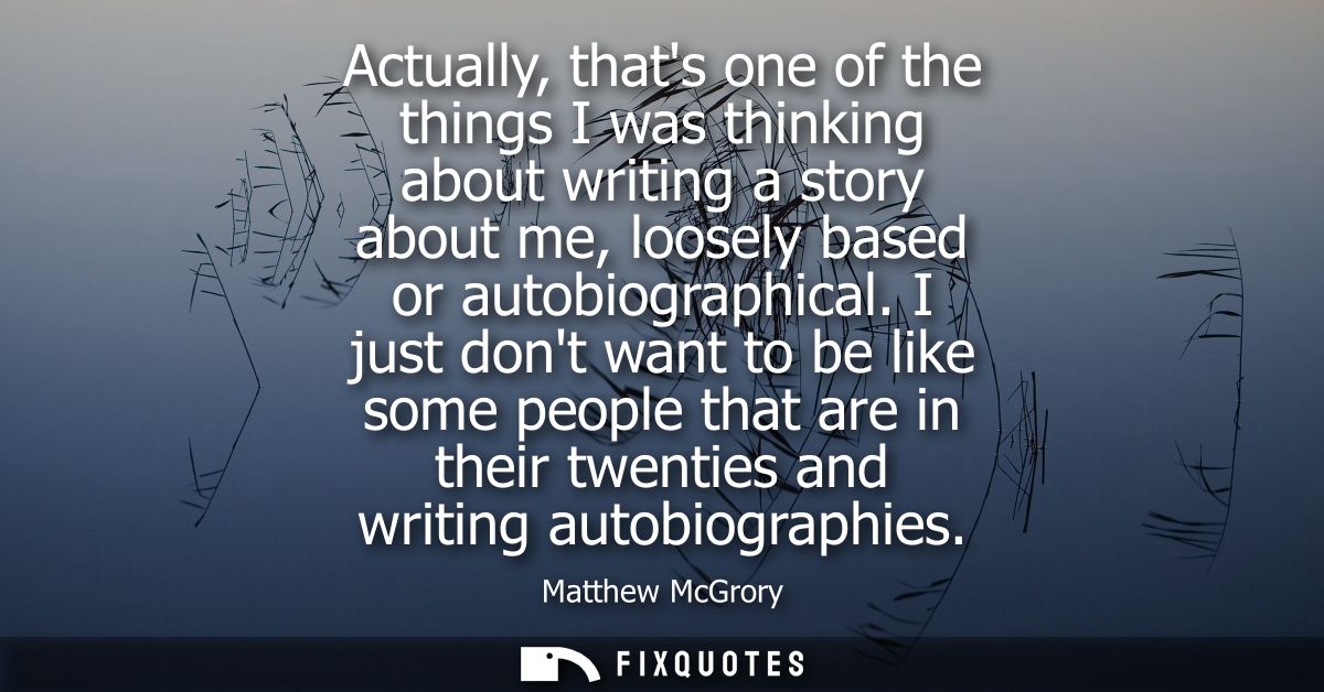 Actually, thats one of the things I was thinking about writing a story about me, loosely based or autobiographical.
