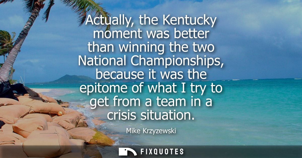 Actually, the Kentucky moment was better than winning the two National Championships, because it was the epitome of what