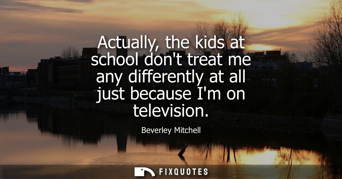 Actually, the kids at school dont treat me any differently at all just because Im on television